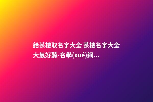 給茶樓取名字大全 茶樓名字大全大氣好聽-名學(xué)網(wǎng)